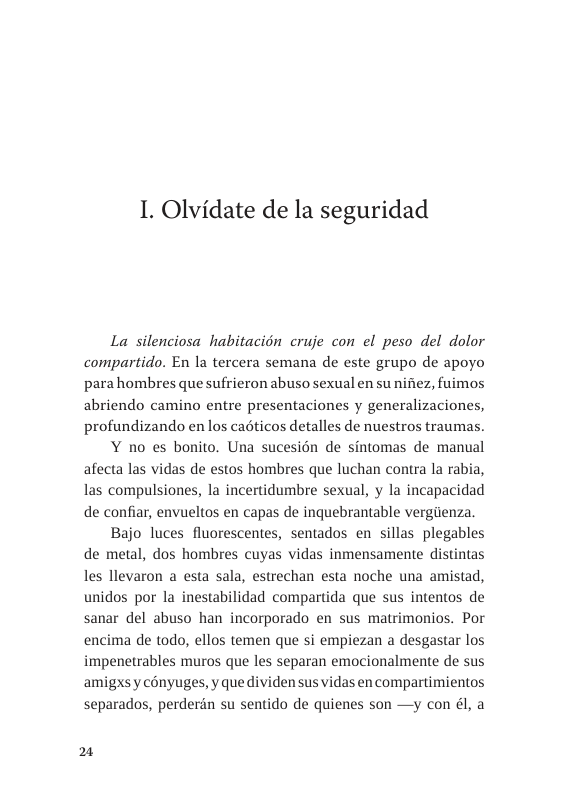 1. Olvidate de la seguridad  La silenciosa habitacién cruje con el peso del dolor compartido. En la tercera semana de este grupo de apoyo parahombres que sufrieron abuso sexual en su nifiez, fuimos abriendo camino entre presentaciones y generalizaciones, profundizando en los cadticos detalles de nuestros traumas. Y no es bonito. Una sucesién de sintomas de manual afecta las vidas de estos hombres que luchan contra la rabia, las compulsiones, la incertidumbre sexual, y la incapacidad de confiar, envueltos en capas de inquebrantable vergenza, Bajo luces fluorescentes, sentados en sillas plegables de metal, dos hombres cuyas vidas inmensamente distintas les llevaron a esta sala, estrechan esta noche una amistad, unidos por la inestabilidad compartida que sus intentos de sanar del abuso han incorporado en sus matrimonios. Por encima de todo, ellos temen que si empiezan a desgastar los impenetrables muros que les separan emocionalmente de sus amigxsy conyuges, y que dividen sus vidas en compartimientos separados, perderdn su sentido de quienes son —y con él, a  21 